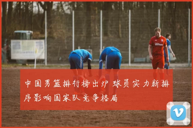 中国男篮排行榜出炉 球员实力新排序影响国家队竞争格局