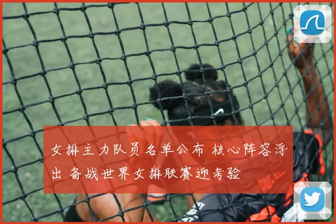 女排主力队员名单公布 核心阵容浮出 备战世界女排联赛迎考验