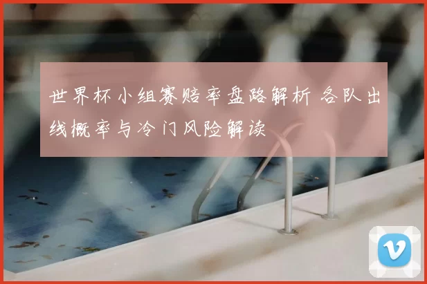 世界杯小组赛赔率盘路解析 各队出线概率与冷门风险解读