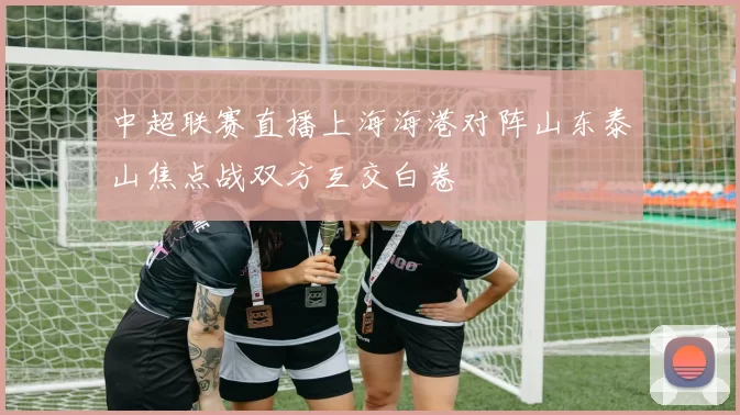 中超联赛直播上海海港对阵山东泰山焦点战双方互交白卷