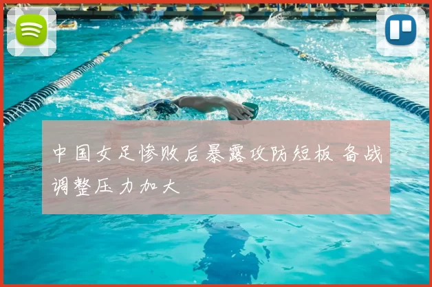 中国女足惨败后暴露攻防短板 备战调整压力加大