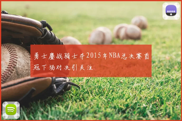 勇士鏖战骑士夺2015年NBA总决赛首冠下场对决引关注