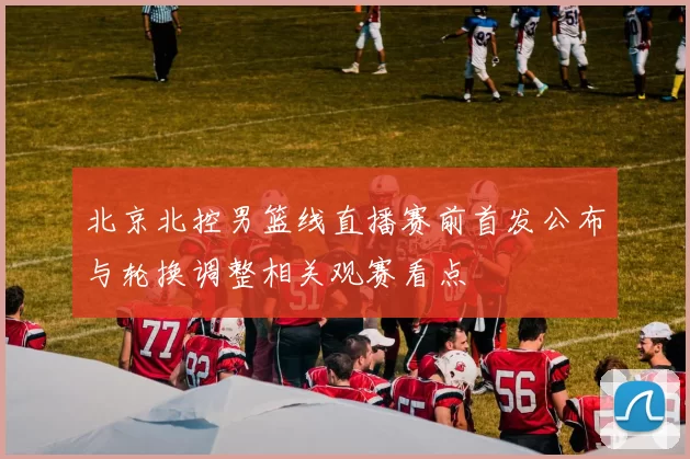 北京北控男篮线直播赛前首发公布与轮换调整相关观赛看点