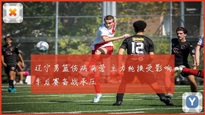 辽宁男篮伤病满营 主力轮换受影响季后赛备战承压