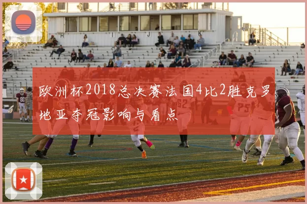 欧洲杯2018总决赛法国4比2胜克罗地亚夺冠影响与看点