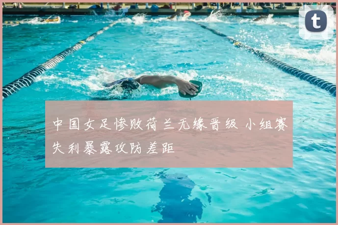 中国女足惨败荷兰无缘晋级 小组赛失利暴露攻防差距