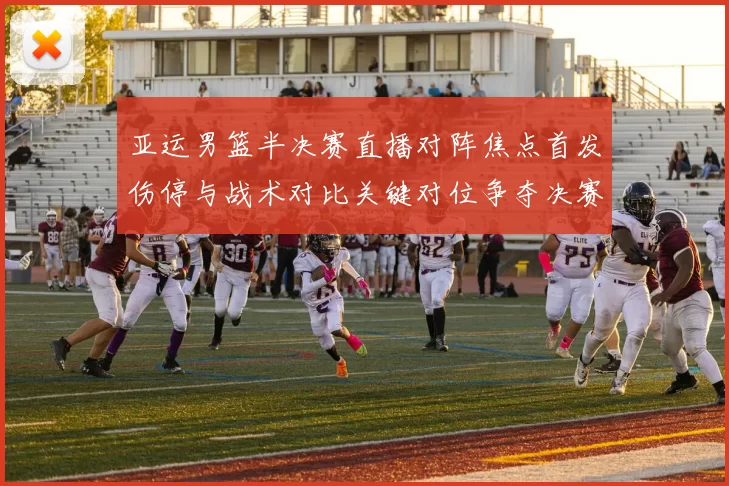 亚运男篮半决赛直播对阵焦点首发伤停与战术对比关键对位争夺决赛席位