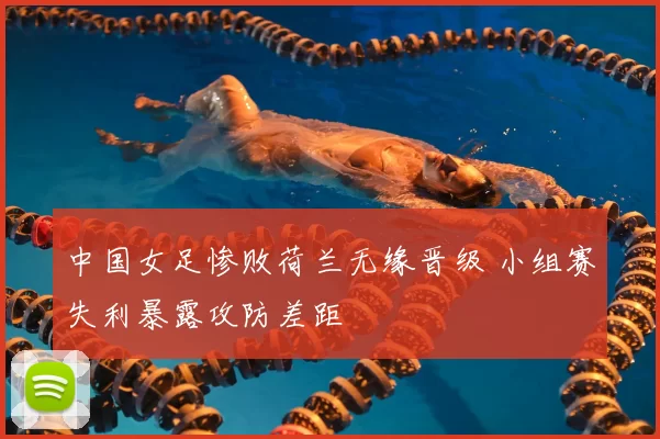 中国女足惨败荷兰无缘晋级 小组赛失利暴露攻防差距