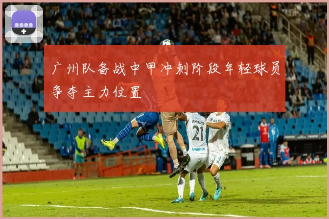 广州队备战中甲冲刺阶段年轻球员争夺主力位置