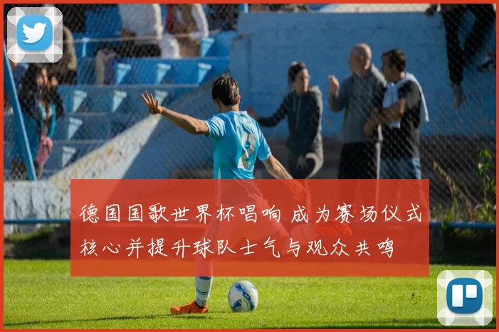 德国国歌世界杯唱响 成为赛场仪式核心并提升球队士气与观众共鸣