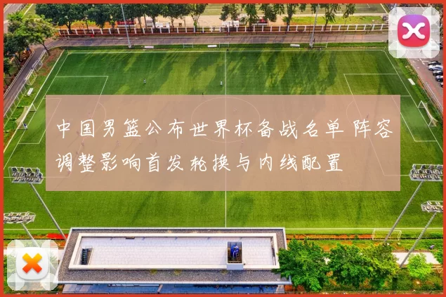 中国男篮公布世界杯备战名单 阵容调整影响首发轮换与内线配置