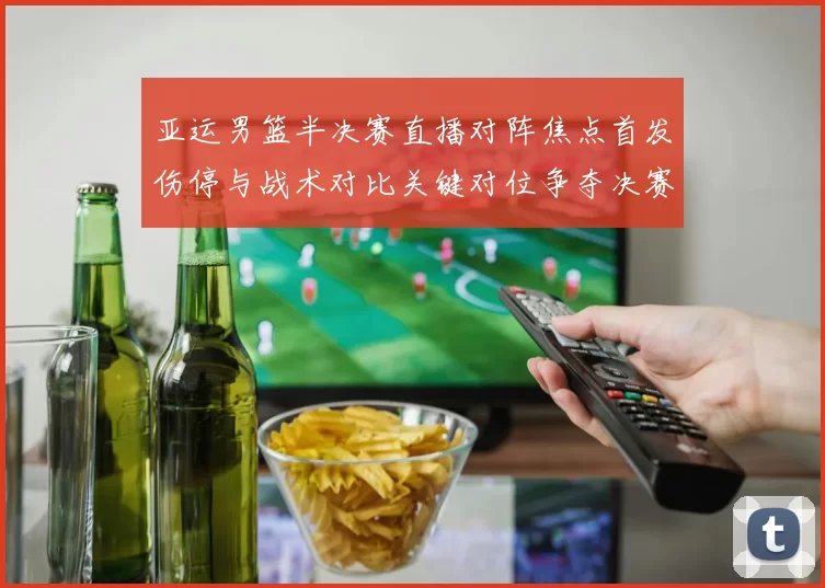 亚运男篮半决赛直播对阵焦点首发伤停与战术对比关键对位争夺决赛席位