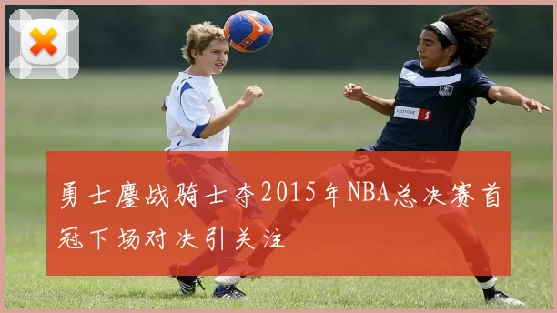 勇士鏖战骑士夺2015年NBA总决赛首冠下场对决引关注