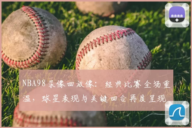 NBA98录像回放像：经典比赛全场重温，球星表现与关键回合再度呈现