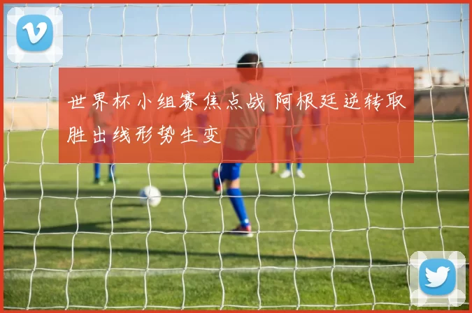 世界杯小组赛焦点战 阿根廷逆转取胜出线形势生变