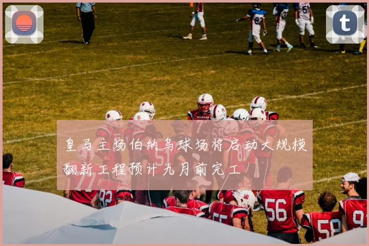 皇马主场伯纳乌球场将启动大规模翻新工程预计九月前完工