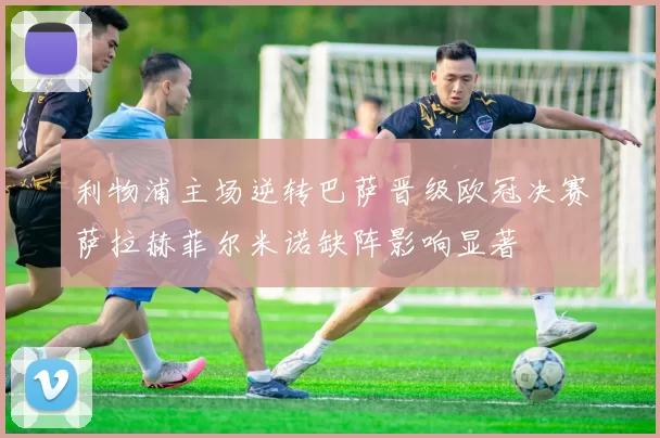 利物浦主场逆转巴萨晋级欧冠决赛萨拉赫菲尔米诺缺阵影响显著