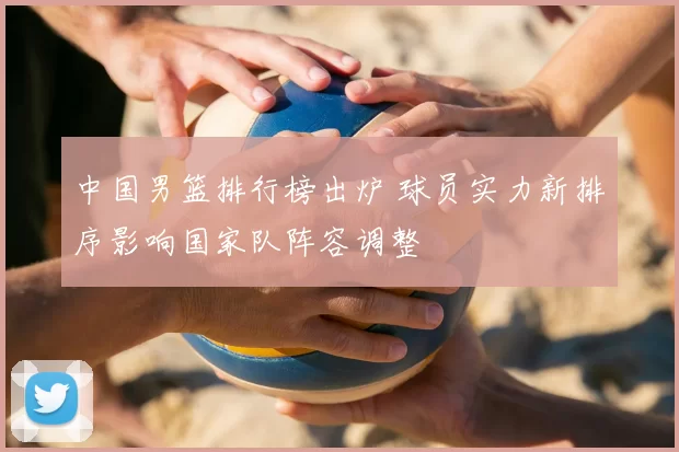 中国男篮排行榜出炉 球员实力新排序影响国家队阵容调整