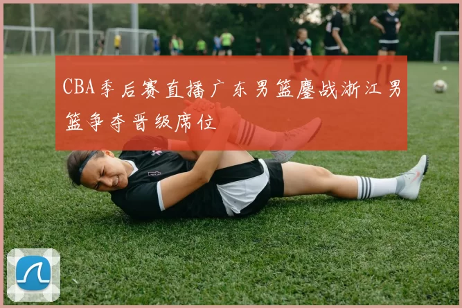 CBA季后赛直播广东男篮鏖战浙江男篮争夺晋级席位