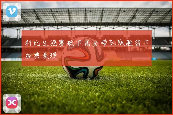 科比生涯赛砍下高分带队取胜留下经典表现