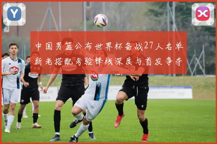 中国男篮公布世界杯备战27人名单新老搭配考验锋线深度与首发争夺