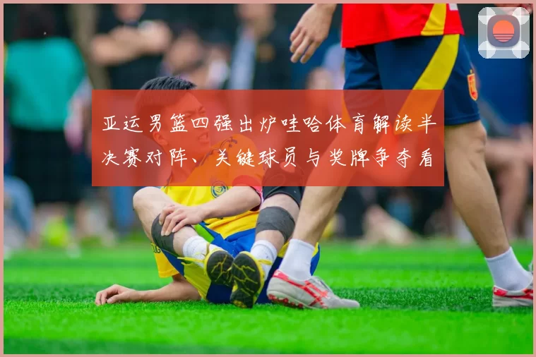 亚运男篮四强出炉哇哈体育解读半决赛对阵、关键球员与奖牌争夺看点