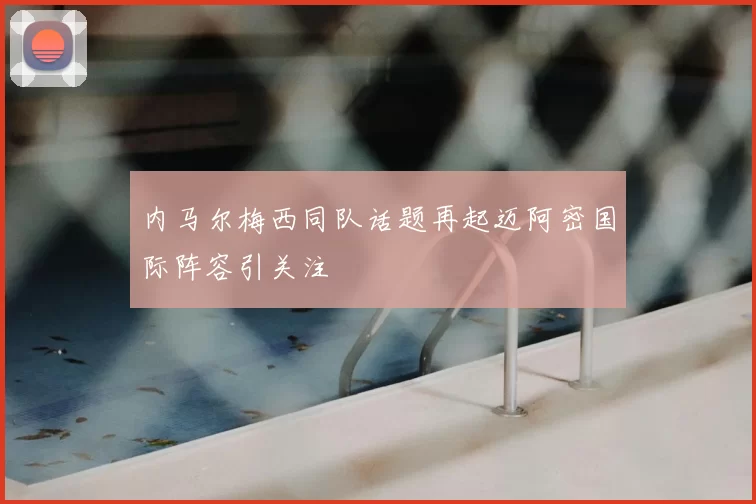 内马尔梅西同队话题再起迈阿密国际阵容引关注