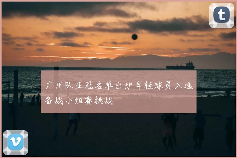 广州队亚冠名单出炉年轻球员入选备战小组赛挑战