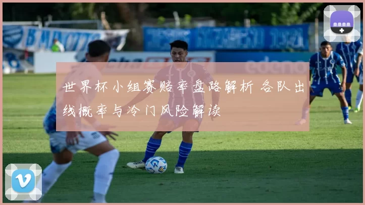 世界杯小组赛赔率盘路解析 各队出线概率与冷门风险解读