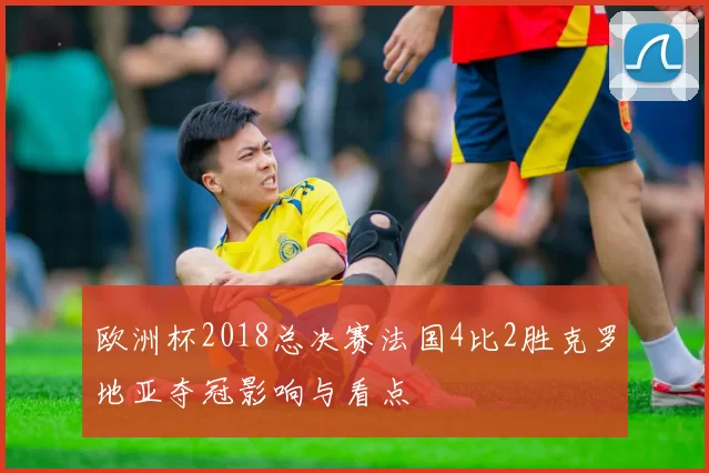 欧洲杯2018总决赛法国4比2胜克罗地亚夺冠影响与看点