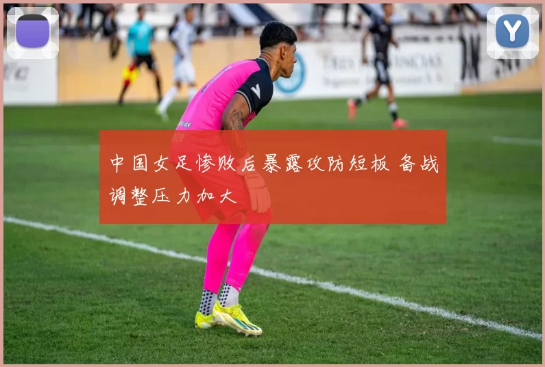 中国女足惨败后暴露攻防短板 备战调整压力加大