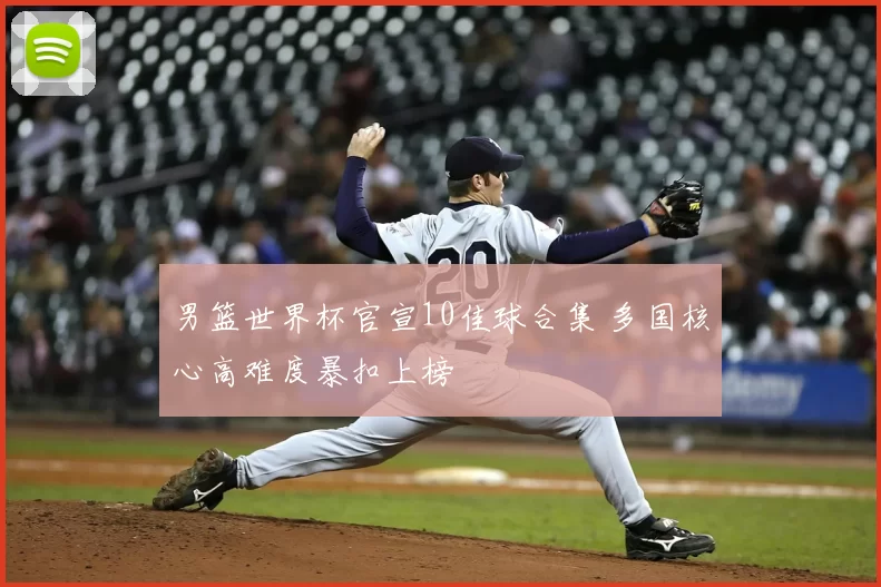 男篮世界杯官宣10佳球合集 多国核心高难度暴扣上榜