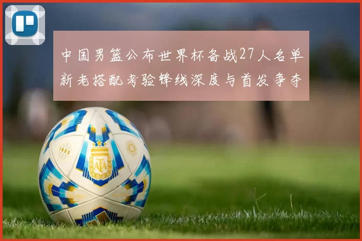 中国男篮公布世界杯备战27人名单新老搭配考验锋线深度与首发争夺