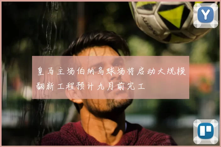皇马主场伯纳乌球场将启动大规模翻新工程预计九月前完工