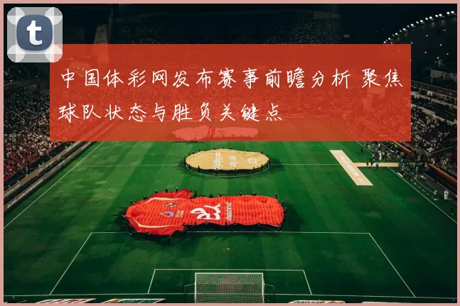 中国体彩网发布赛事前瞻分析 聚焦球队状态与胜负关键点