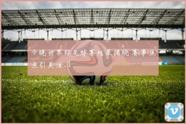 今晚世界杯足球赛结果揭晓 赛事焦点引关注_1