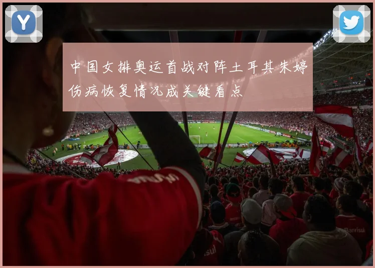 中国女排奥运首战对阵土耳其朱婷伤病恢复情况成关键看点