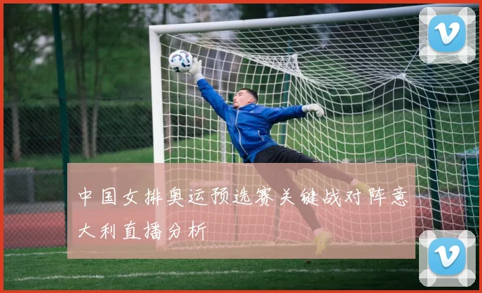 中国女排奥运预选赛关键战对阵意大利直播分析