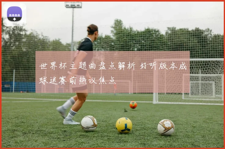 世界杯主题曲盘点解析 好听版本成球迷赛前热议焦点