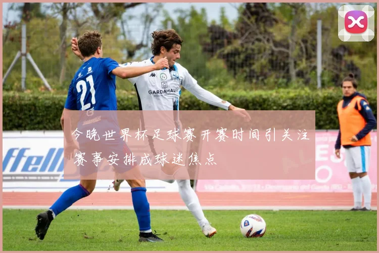 今晚世界杯足球赛开赛时间引关注 赛事安排成球迷焦点