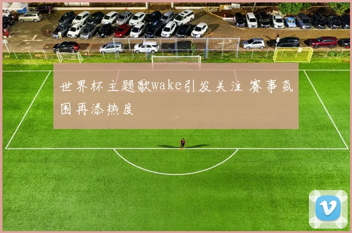 世界杯主题歌wake引发关注 赛事氛围再添热度