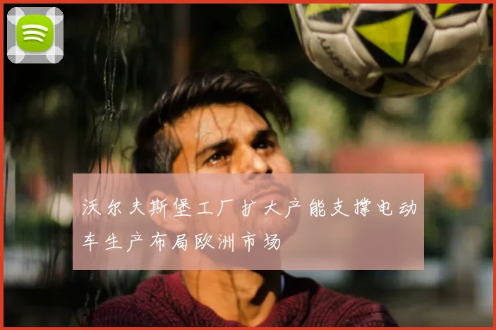 沃尔夫斯堡工厂扩大产能支撑电动车生产布局欧洲市场