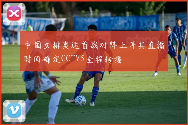 中国女排奥运首战对阵土耳其直播时间确定CCTV5全程转播
